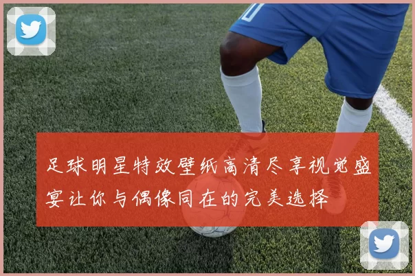 足球明星特效壁纸高清尽享视觉盛宴让你与偶像同在的完美选择