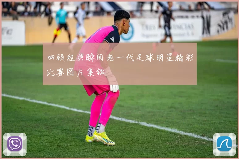 回顾经典瞬间老一代足球明星精彩比赛图片集锦