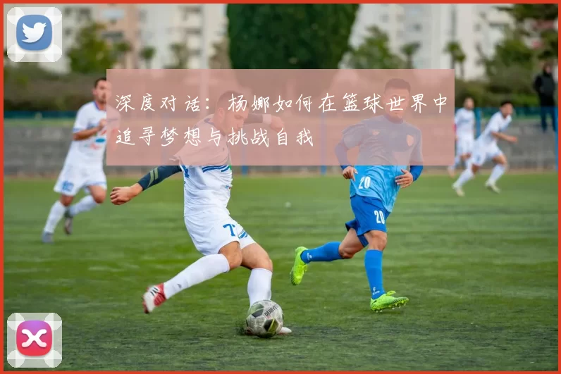 深度对话：杨娜如何在篮球世界中追寻梦想与挑战自我