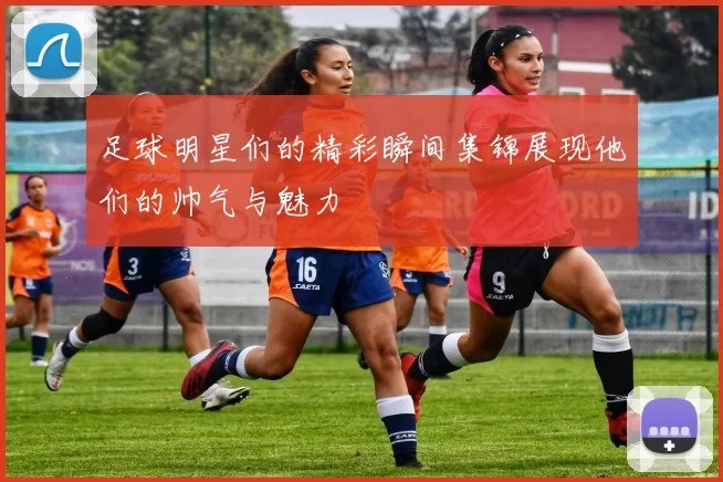 足球明星们的精彩瞬间集锦展现他们的帅气与魅力