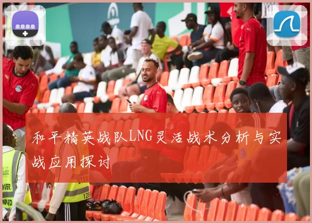 和平精英战队LNG灵活战术分析与实战应用探讨