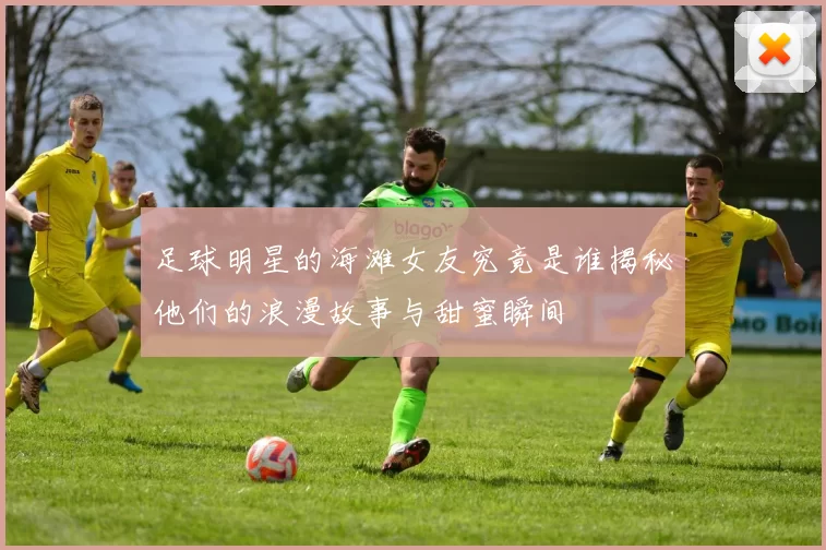 足球明星的海滩女友究竟是谁揭秘他们的浪漫故事与甜蜜瞬间