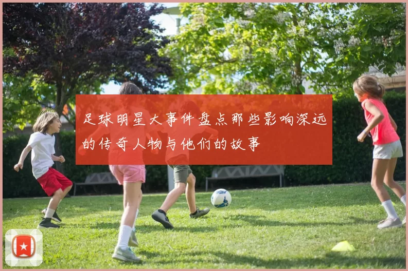 足球明星大事件盘点那些影响深远的传奇人物与他们的故事
