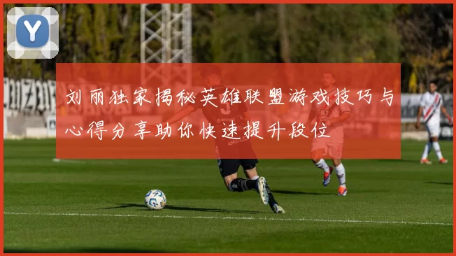 刘丽独家揭秘英雄联盟游戏技巧与心得分享助你快速提升段位