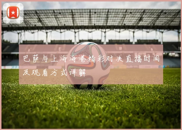 巴萨与上海海港精彩对决直播时间及观看方式详解