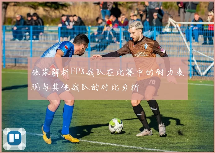 独家解析FPX战队在比赛中的耐力表现与其他战队的对比分析