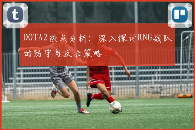 DOTA2热点分析：深入探讨RNG战队的防守与反击策略