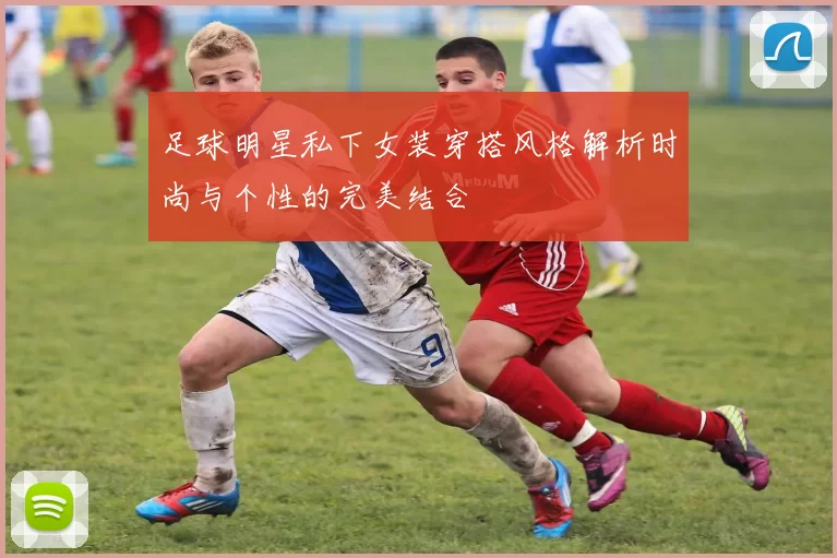 足球明星私下女装穿搭风格解析时尚与个性的完美结合
