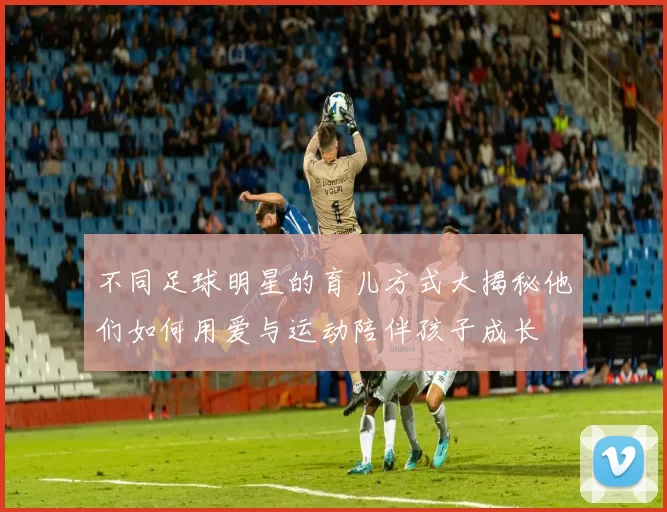 不同足球明星的育儿方式大揭秘他们如何用爱与运动陪伴孩子成长