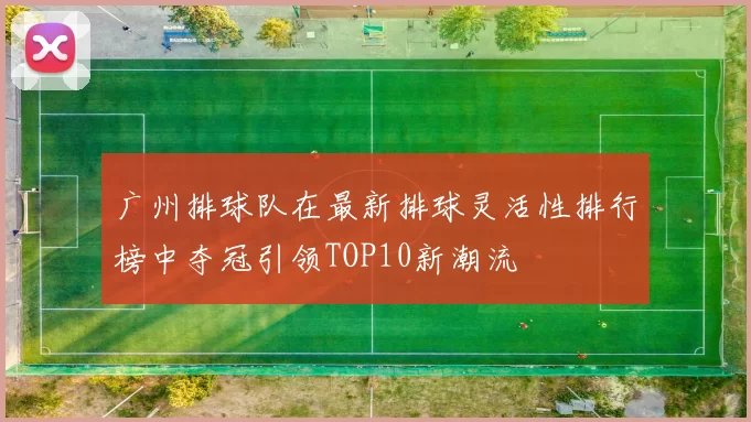 广州排球队在最新排球灵活性排行榜中夺冠引领TOP10新潮流