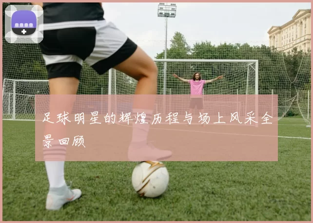 足球明星的辉煌历程与场上风采全景回顾