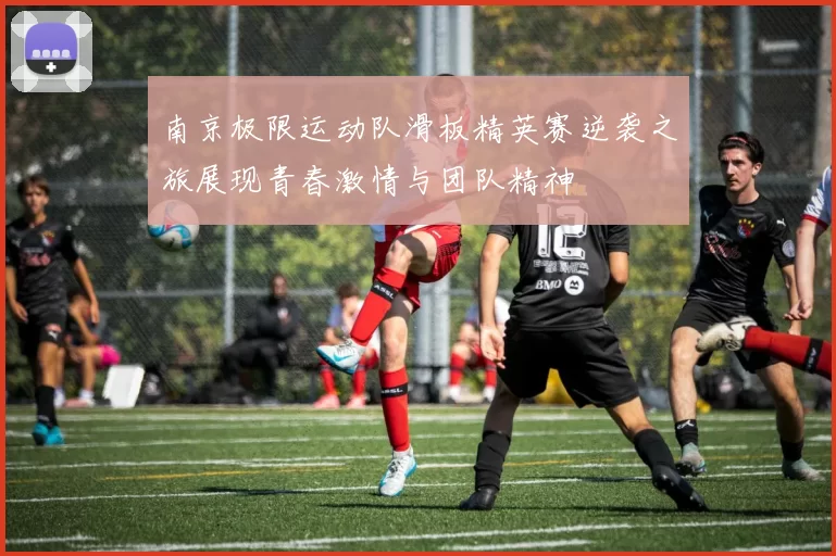 南京极限运动队滑板精英赛逆袭之旅展现青春激情与团队精神