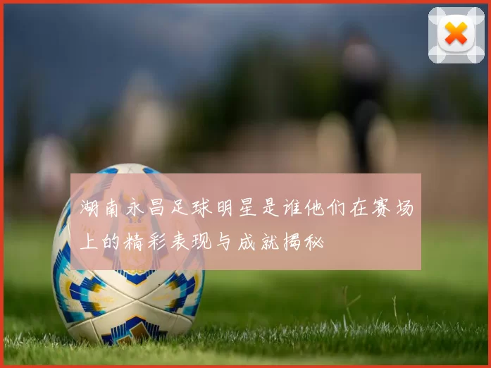湖南永昌足球明星是谁他们在赛场上的精彩表现与成就揭秘