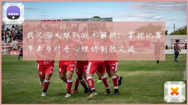 武汉羽毛球队战术解析：掌控比赛节奏与对手心理的制胜之道