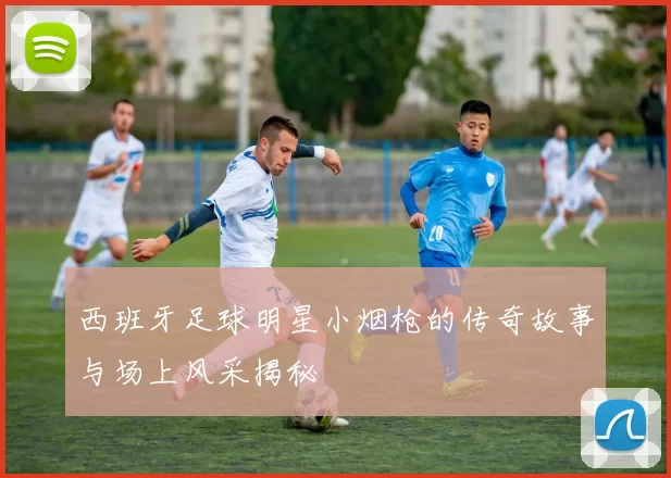 西班牙足球明星小烟枪的传奇故事与场上风采揭秘
