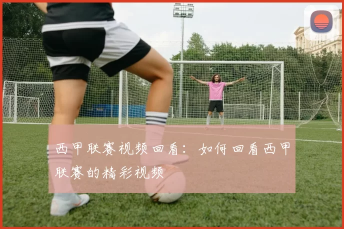 西甲联赛视频回看：如何回看西甲联赛的精彩视频