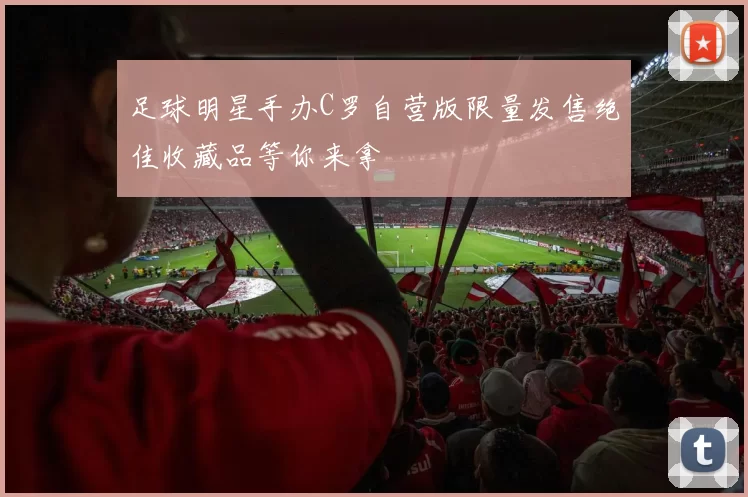 足球明星手办C罗自营版限量发售绝佳收藏品等你来拿