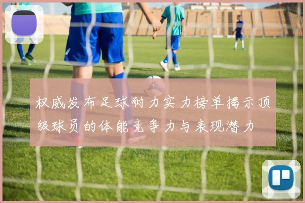 权威发布足球耐力实力榜单揭示顶级球员的体能竞争力与表现潜力