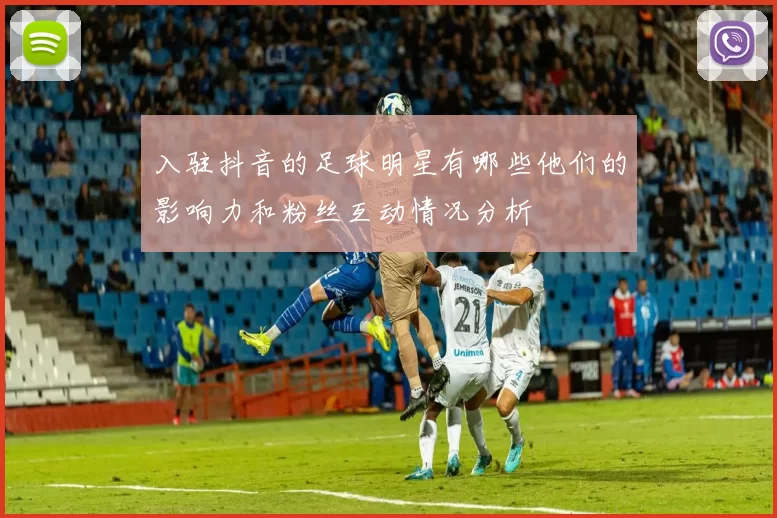 入驻抖音的足球明星有哪些他们的影响力和粉丝互动情况分析