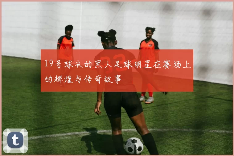 19号球衣的黑人足球明星在赛场上的辉煌与传奇故事