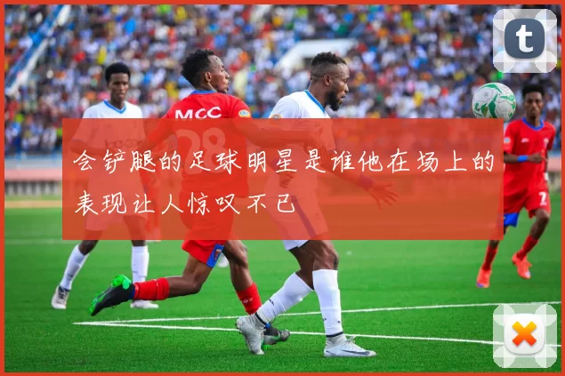 会铲腿的足球明星是谁他在场上的表现让人惊叹不已