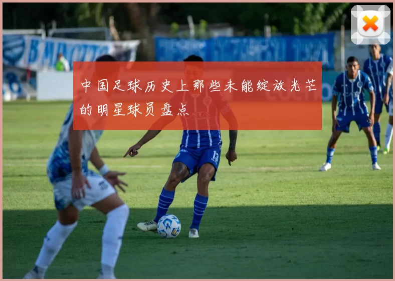 中国足球历史上那些未能绽放光芒的明星球员盘点
