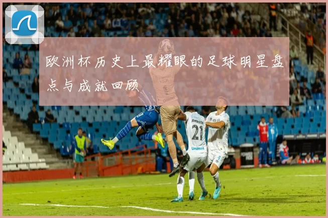 欧洲杯历史上最耀眼的足球明星盘点与成就回顾