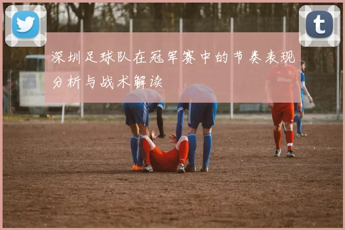 深圳足球队在冠军赛中的节奏表现分析与战术解读