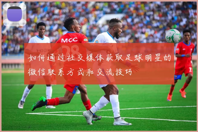 如何通过社交媒体获取足球明星的微信联系方式和交流技巧