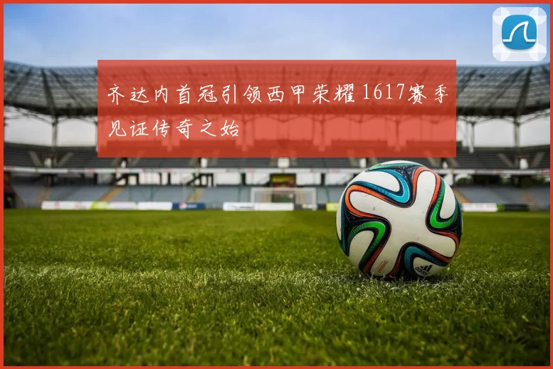 齐达内首冠引领西甲荣耀 1617赛季见证传奇之始