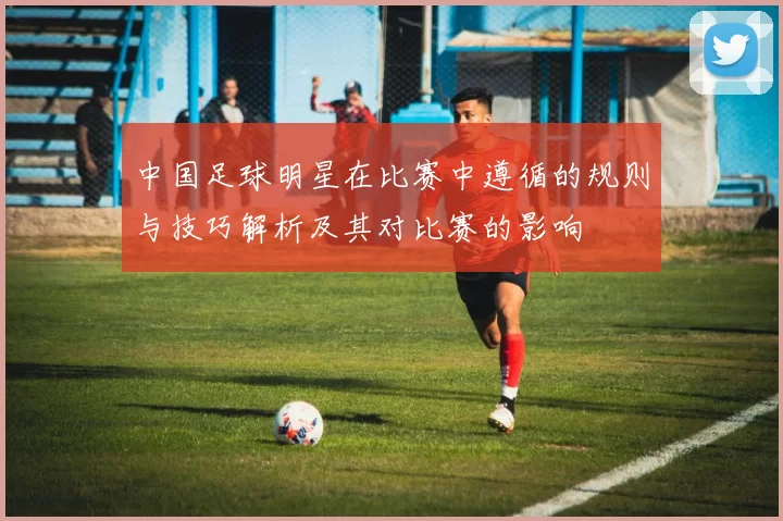 中国足球明星在比赛中遵循的规则与技巧解析及其对比赛的影响