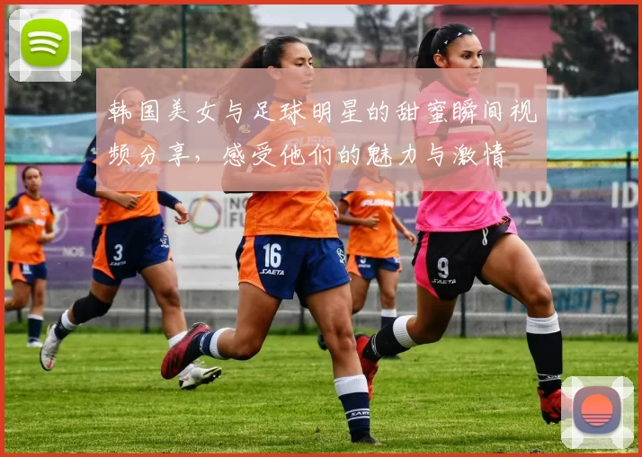 韩国美女与足球明星的甜蜜瞬间视频分享，感受他们的魅力与激情