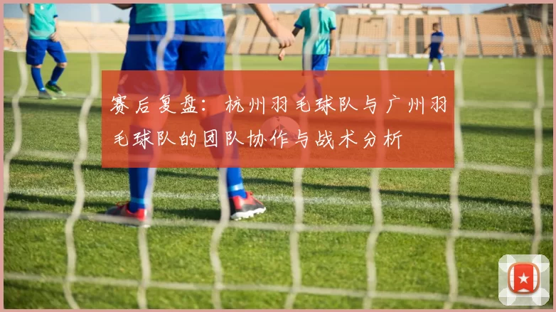 赛后复盘：杭州羽毛球队与广州羽毛球队的团队协作与战术分析