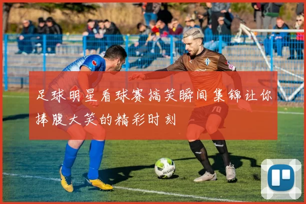足球明星看球赛搞笑瞬间集锦让你捧腹大笑的精彩时刻