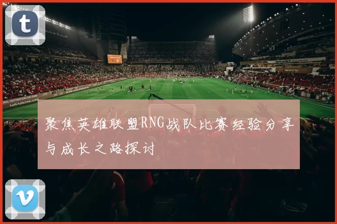 聚焦英雄联盟RNG战队比赛经验分享与成长之路探讨