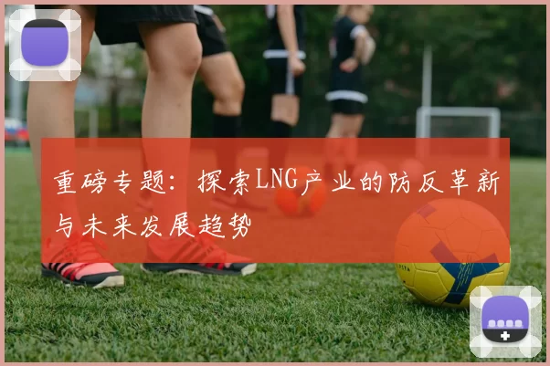 重磅专题：探索LNG产业的防反革新与未来发展趋势