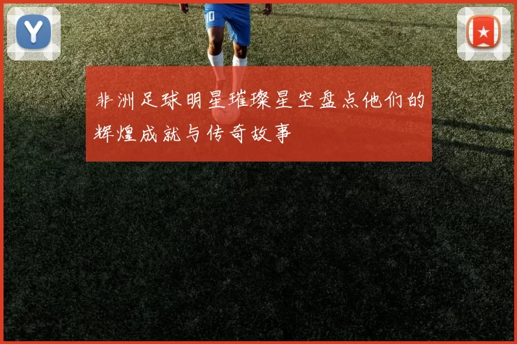 非洲足球明星璀璨星空盘点他们的辉煌成就与传奇故事