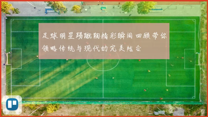 足球明星踢蹴鞠精彩瞬间回顾带你领略传统与现代的完美结合