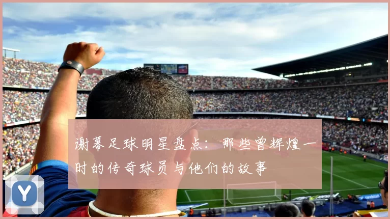 谢幕足球明星盘点：那些曾辉煌一时的传奇球员与他们的故事