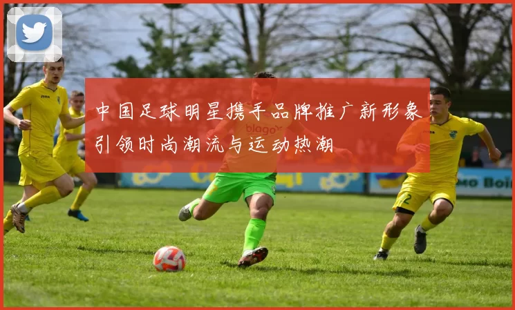 中国足球明星携手品牌推广新形象引领时尚潮流与运动热潮