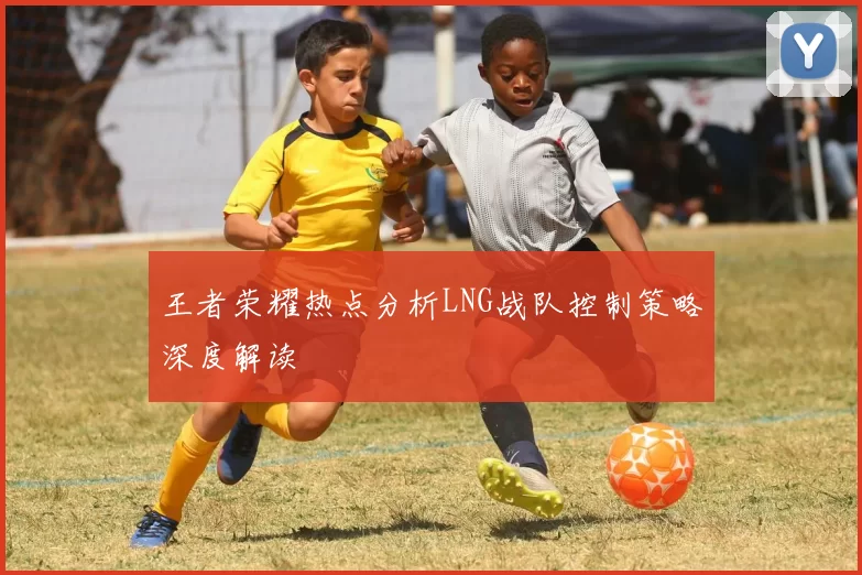 王者荣耀热点分析LNG战队控制策略深度解读