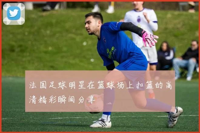 法国足球明星在篮球场上扣篮的高清精彩瞬间分享