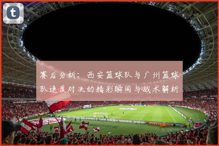 赛后分析：西安篮球队与广州篮球队速度对决的精彩瞬间与战术解析