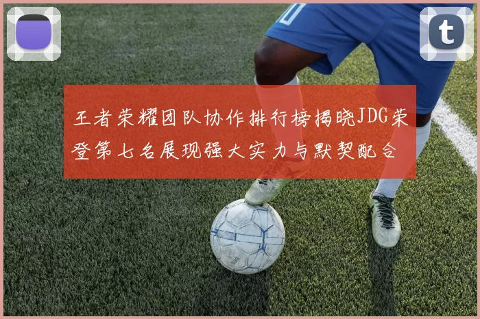 王者荣耀团队协作排行榜揭晓JDG荣登第七名展现强大实力与默契配合