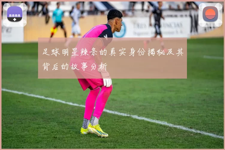 足球明星辣条的真实身份揭秘及其背后的故事分析