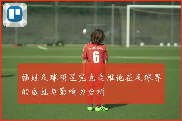 福娃足球明星究竟是谁他在足球界的成就与影响力分析