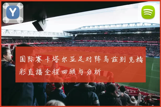 国际赛卡塔尔亚足对阵乌兹别克精彩直播全程回顾与分析