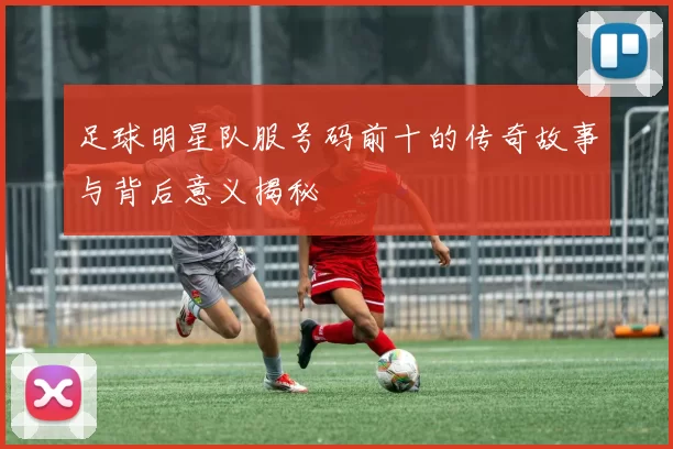 足球明星队服号码前十的传奇故事与背后意义揭秘