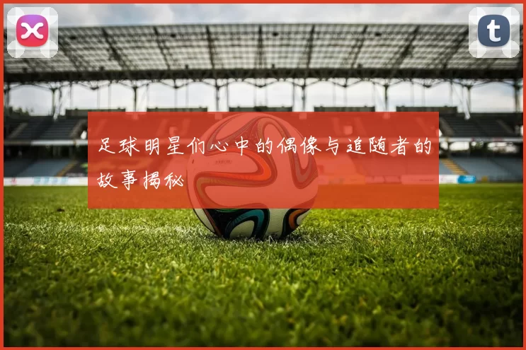 足球明星们心中的偶像与追随者的故事揭秘