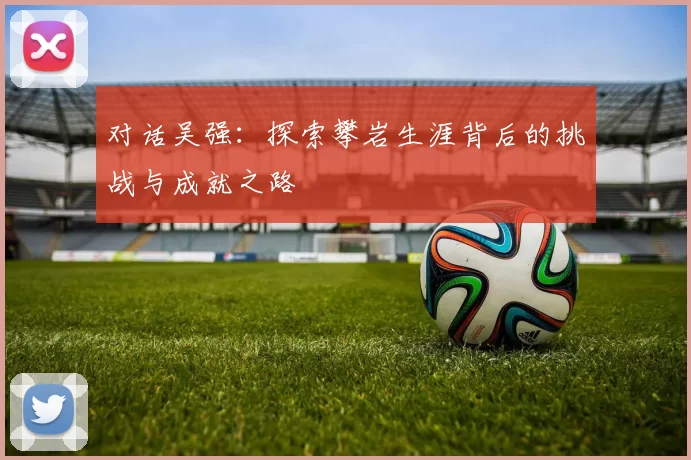 对话吴强：探索攀岩生涯背后的挑战与成就之路